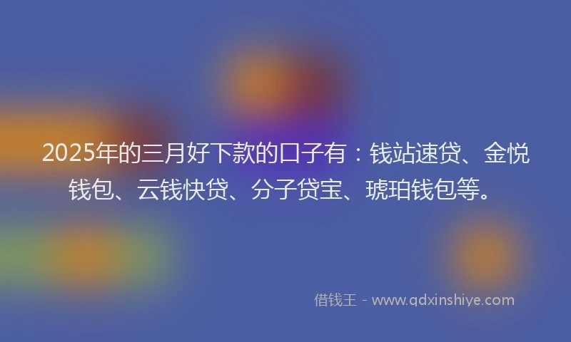 2025年的三月好下款的口子有：钱站速贷、金悦钱包、云钱快贷、分子贷宝、琥珀钱包等。