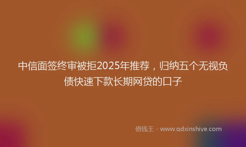 中信面签终审被拒2025年推荐，归纳五个无视负债快速下款长期网贷的口子
