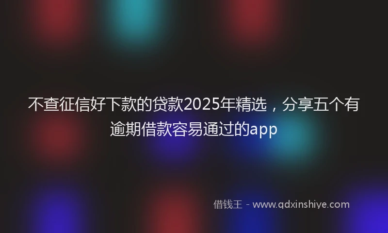不查征信好下款的贷款2025年精选，分享五个有逾期借款容易通过的app