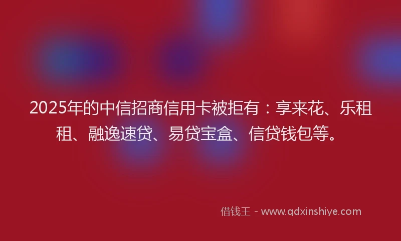 2025年的中信招商信用卡被拒有：享来花、乐租租、融逸速贷、易贷宝盒、信贷钱包等。