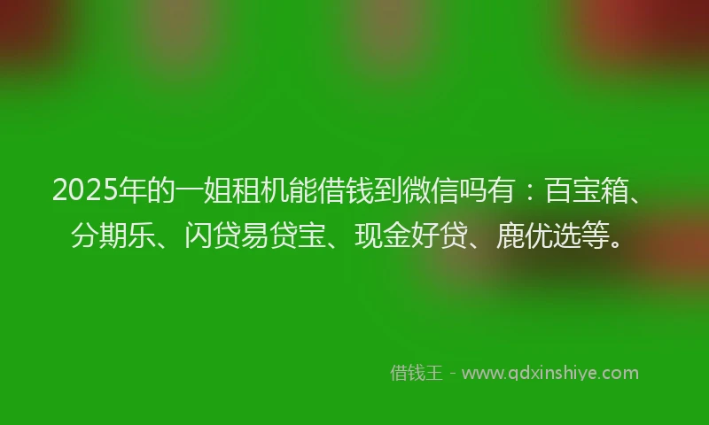 2025年的一姐租机能借钱到微信吗有：百宝箱、分期乐、闪贷易贷宝、现金好贷、鹿优选等。