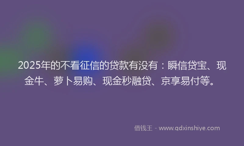 2025年的不看征信的贷款有没有：瞬信贷宝、现金牛、萝卜易购、现金秒融贷、京享易付等。