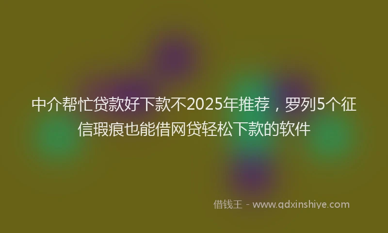 中介帮忙贷款好下款不2025年推荐，罗列5个征信瑕疵也能借网贷轻松下款的软件