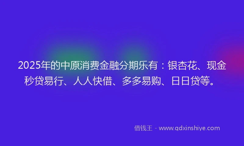 2025年的中原消费金融分期乐有：银杏花、现金秒贷易行、人人快借、多多易购、日日贷等。