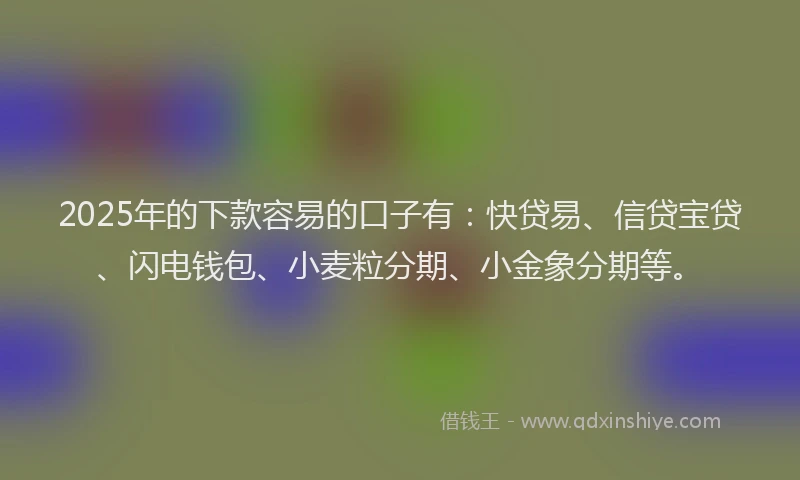 2025年的下款容易的口子有：快贷易、信贷宝贷、闪电钱包、小麦粒分期、小金象分期等。