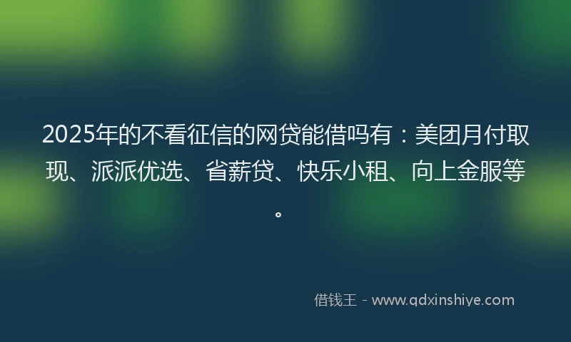 2025年的不看征信的网贷能借吗有：美团月付取现、派派优选、省薪贷、快乐小租、向上金服等。