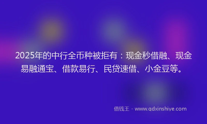 2025年的中行全币种被拒有：现金秒借融、现金易融通宝、借款易行、民贷速借、小金豆等。