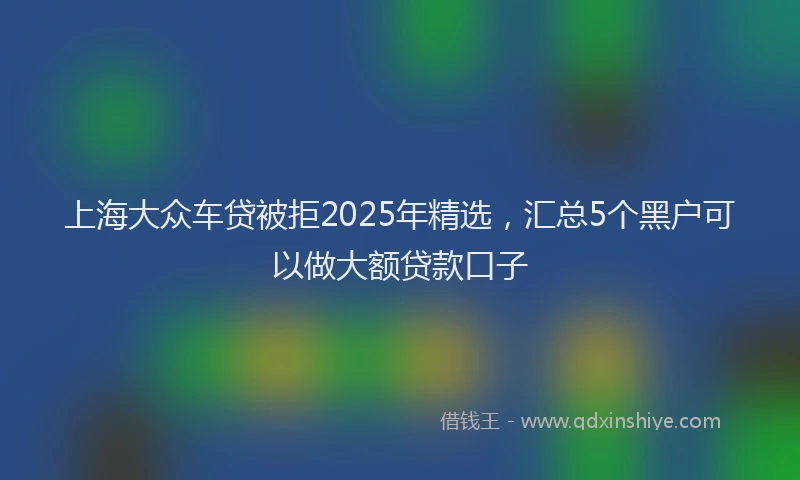 上海大众车贷被拒2025年精选，汇总5个黑户可以做大额贷款口子