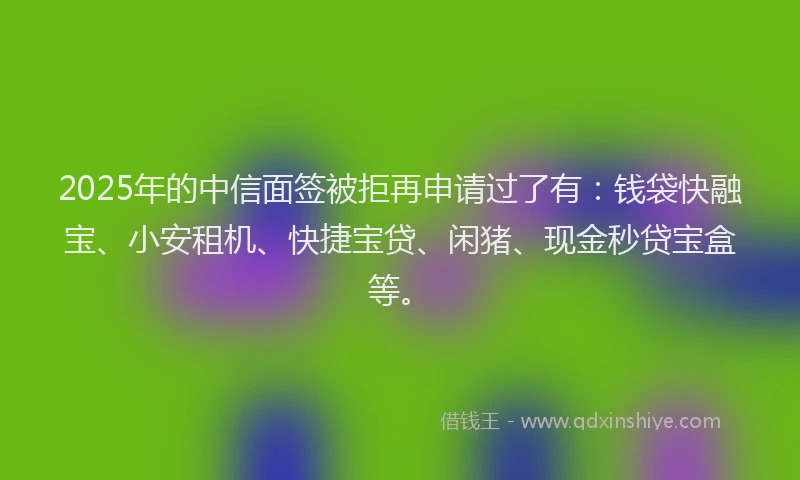 2025年的中信面签被拒再申请过了有：钱袋快融宝、小安租机、快捷宝贷、闲猪、现金秒贷宝盒等。