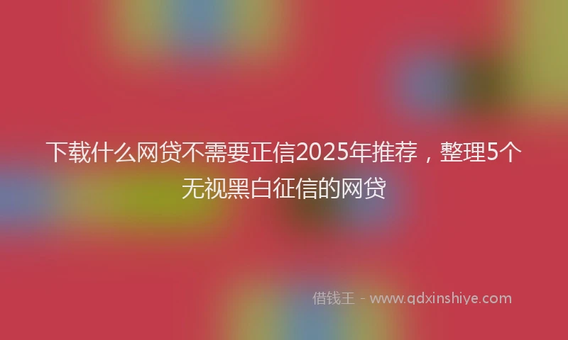 下载什么网贷不需要正信2025年推荐，整理5个无视黑白征信的网贷