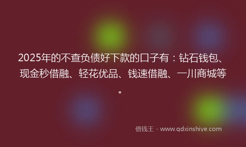 2025年的不查负债好下款的口子有：钻石钱包、现金秒借融、轻花优品、钱速借融、一川商城等。