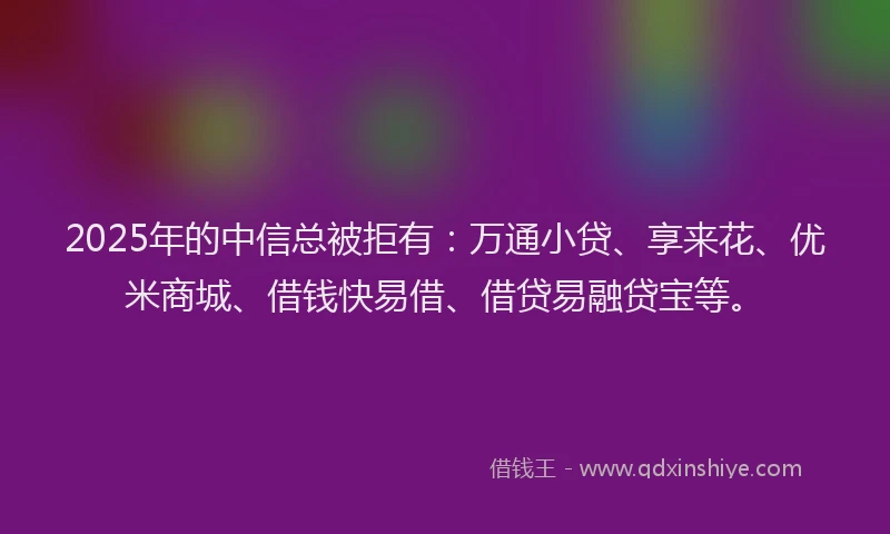 2025年的中信总被拒有：万通小贷、享来花、优米商城、借钱快易借、借贷易融贷宝等。