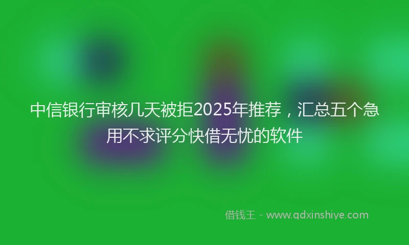 中信银行审核几天被拒2025年推荐，汇总五个急用不求评分快借无忧的软件