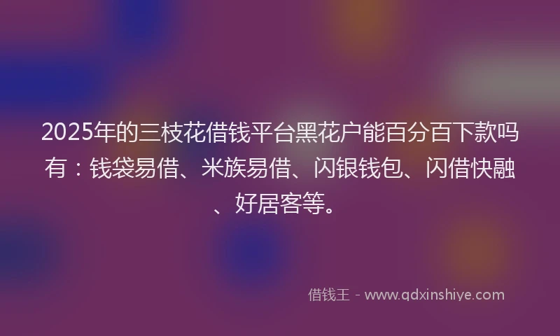 2025年的三枝花借钱平台黑花户能百分百下款吗有：钱袋易借、米族易借、闪银钱包、闪借快融、好居客等。