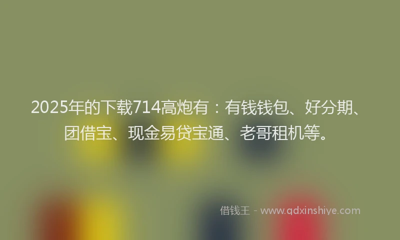 2025年的下载714高炮有：有钱钱包、好分期、团借宝、现金易贷宝通、老哥租机等。