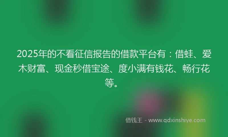 2025年的不看征信报告的借款平台有：借蛙、爱木财富、现金秒借宝途、度小满有钱花、畅行花等。