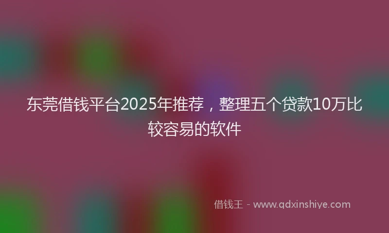 东莞借钱平台2025年推荐，整理五个贷款10万比较容易的软件