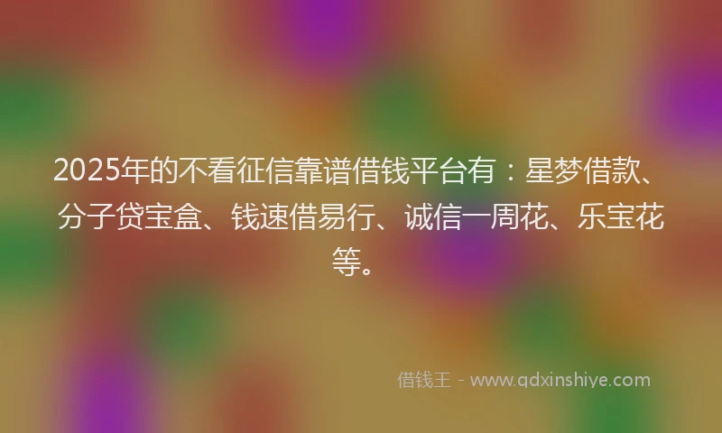 2025年的不看征信靠谱借钱平台有：星梦借款、分子贷宝盒、钱速借易行、诚信一周花、乐宝花等。