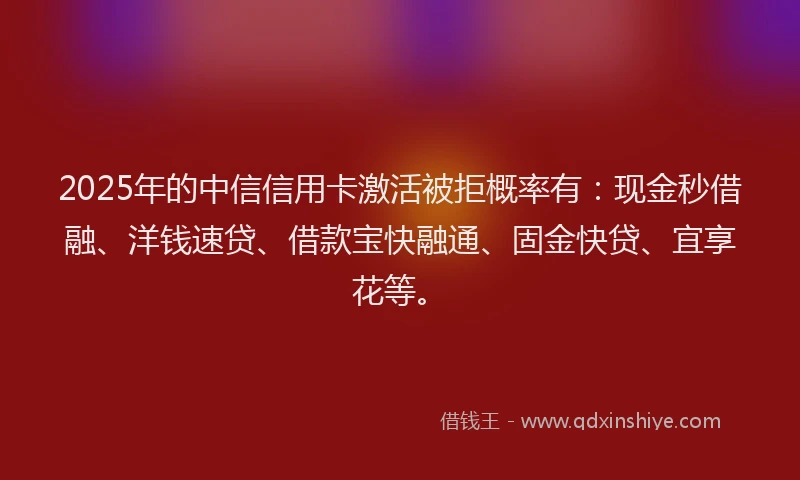 2025年的中信信用卡激活被拒概率有：现金秒借融、洋钱速贷、借款宝快融通、固金快贷、宜享花等。