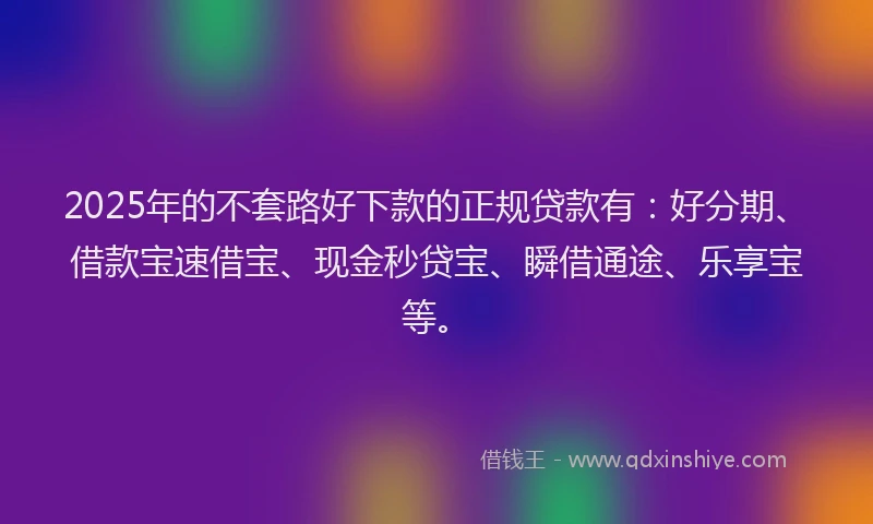 2025年的不套路好下款的正规贷款有：好分期、借款宝速借宝、现金秒贷宝、瞬借通途、乐享宝等。