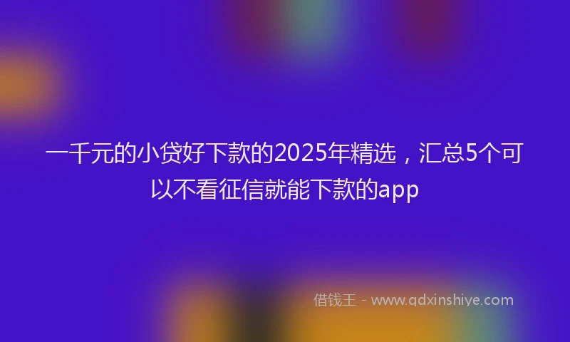 一千元的小贷好下款的2025年精选，汇总5个可以不看征信就能下款的app