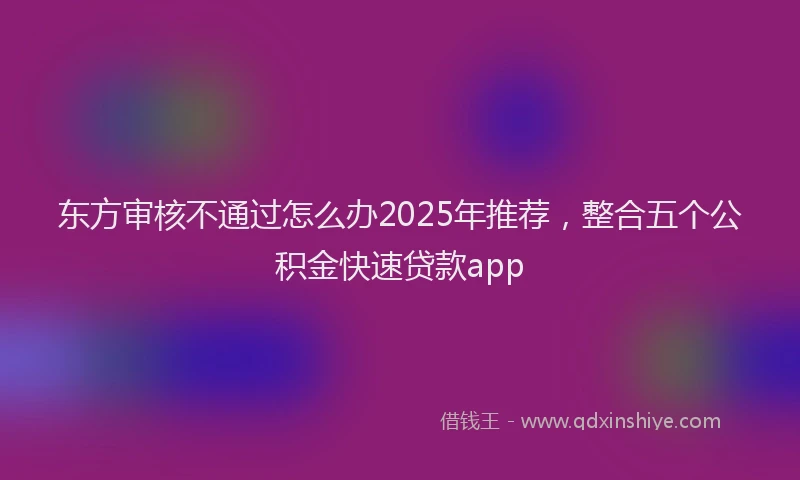 东方审核不通过怎么办2025年推荐，整合五个公积金快速贷款app