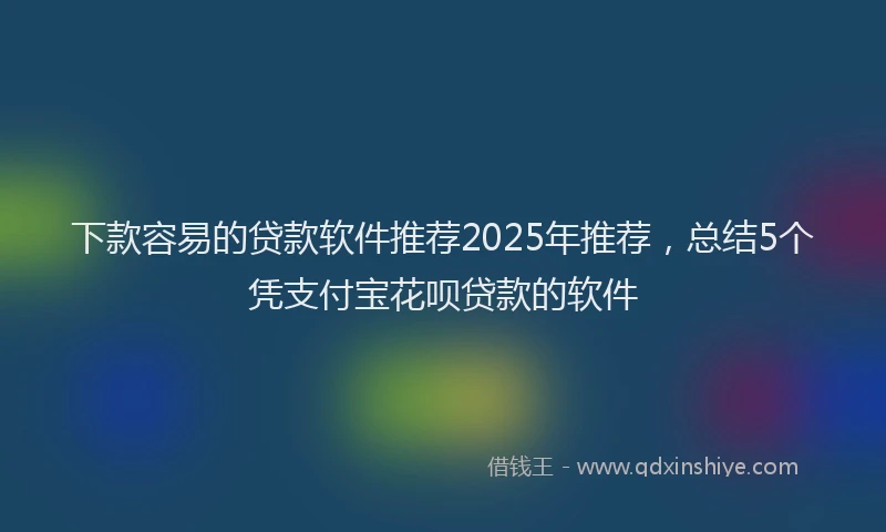 下款容易的贷款软件推荐2025年推荐，总结5个凭支付宝花呗贷款的软件