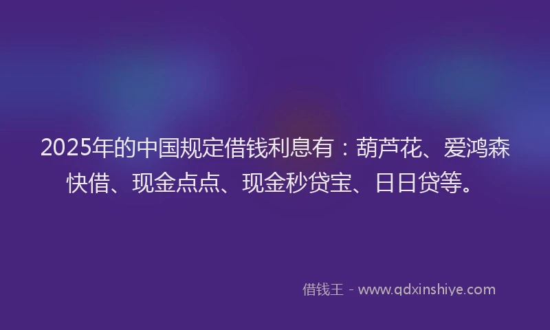 2025年的中国规定借钱利息有：葫芦花、爱鸿森快借、现金点点、现金秒贷宝、日日贷等。