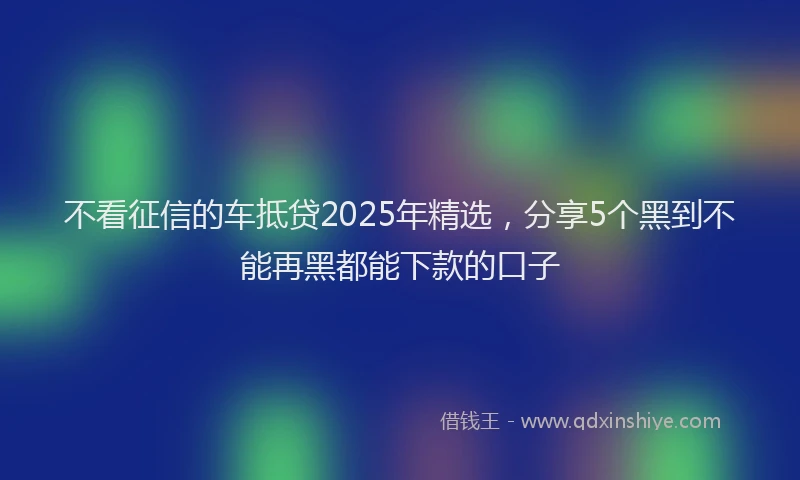 不看征信的车抵贷2025年精选，分享5个黑到不能再黑都能下款的口子