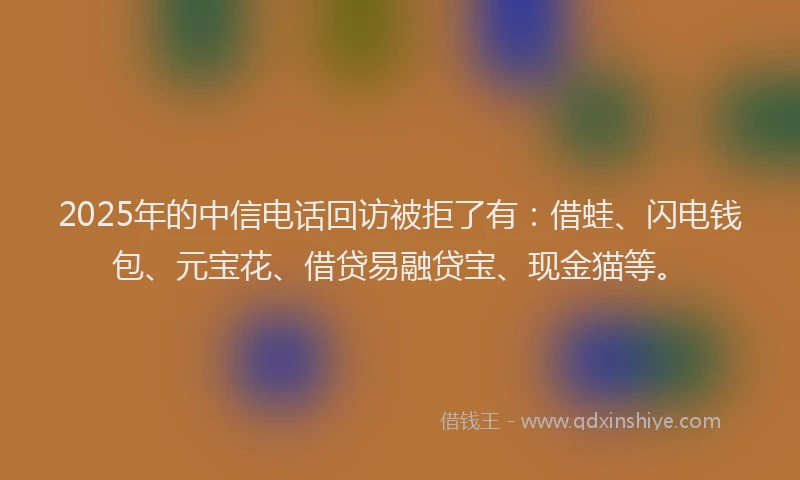 2025年的中信电话回访被拒了有：借蛙、闪电钱包、元宝花、借贷易融贷宝、现金猫等。