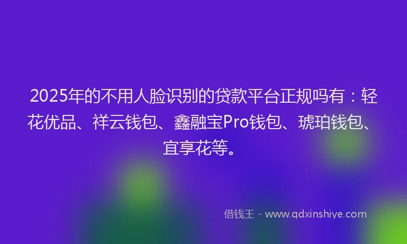 2025年的不用人脸识别的贷款平台正规吗有：轻花优品、祥云钱包、鑫融宝Pro钱包、琥珀钱包、宜享花等。