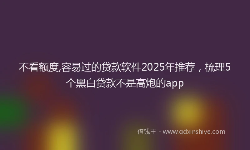 不看额度,容易过的贷款软件2025年推荐，梳理5个黑白贷款不是高炮的app