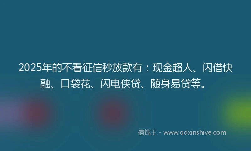 2025年的不看征信秒放款有：现金超人、闪借快融、口袋花、闪电侠贷、随身易贷等。