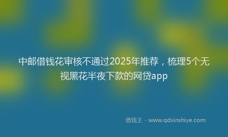 中邮借钱花审核不通过2025年推荐，梳理5个无视黑花半夜下款的网贷app