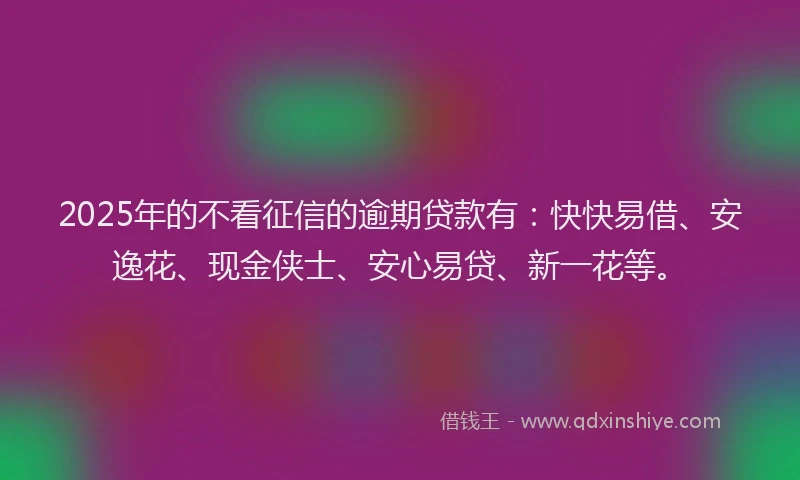 2025年的不看征信的逾期贷款有：快快易借、安逸花、现金侠士、安心易贷、新一花等。
