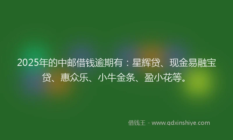 2025年的中邮借钱逾期有：星辉贷、现金易融宝贷、惠众乐、小牛金条、盈小花等。