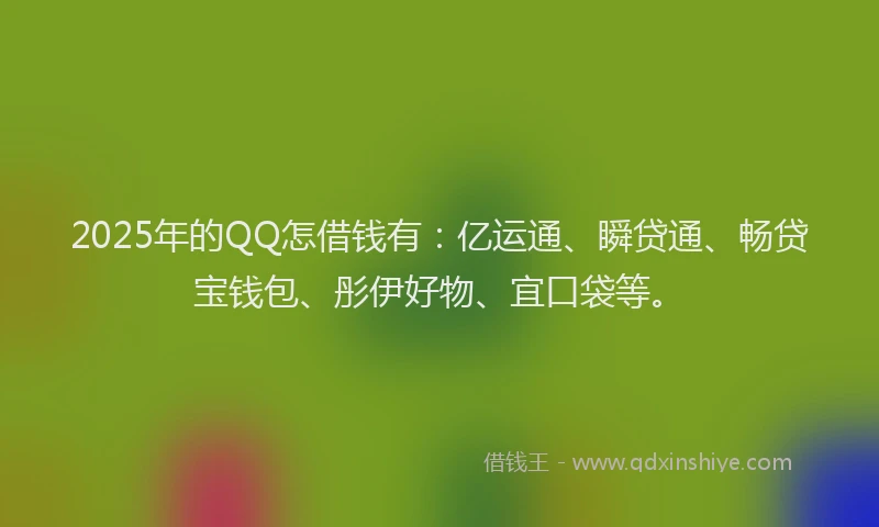 2025年的QQ怎借钱有：亿运通、瞬贷通、畅贷宝钱包、彤伊好物、宜口袋等。