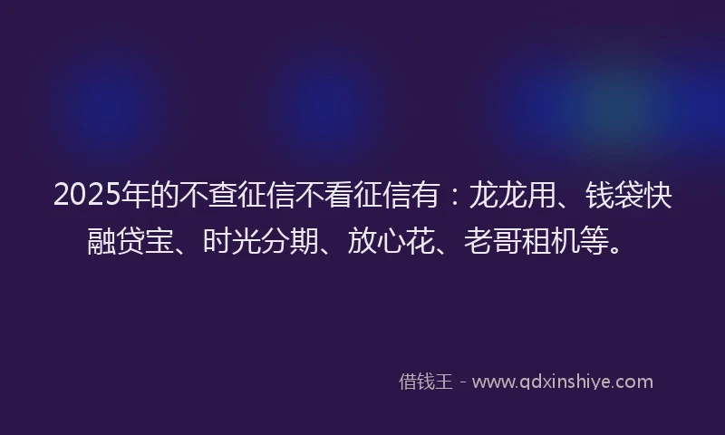 2025年的不查征信不看征信有：龙龙用、钱袋快融贷宝、时光分期、放心花、老哥租机等。