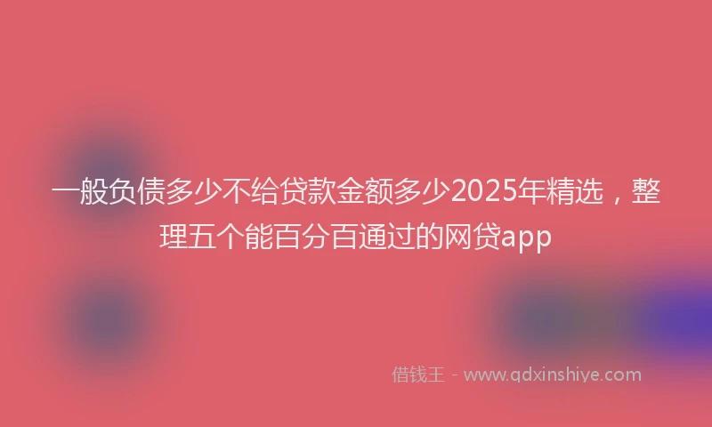 一般负债多少不给贷款金额多少2025年精选，整理五个能百分百通过的网贷app