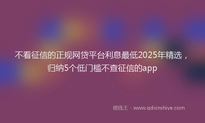 不看征信的正规网贷平台利息最低2025年精选，归纳5个低门槛不查征信的app