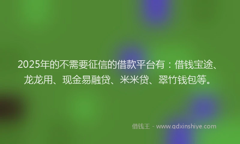 2025年的不需要征信的借款平台有：借钱宝途、龙龙用、现金易融贷、米米贷、翠竹钱包等。