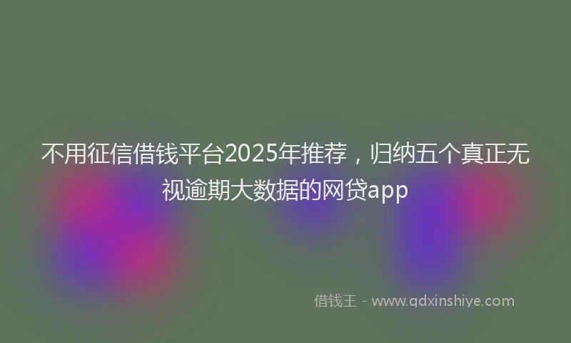 不用征信借钱平台2025年推荐，归纳五个真正无视逾期大数据的网贷app