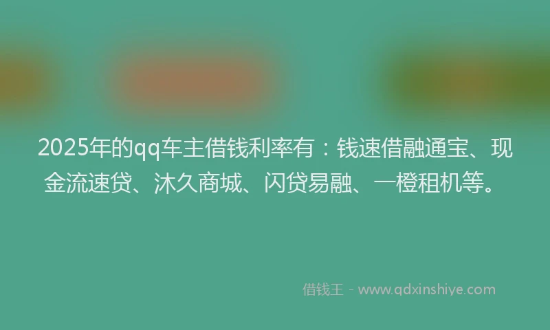 2025年的qq车主借钱利率有：钱速借融通宝、现金流速贷、沐久商城、闪贷易融、一橙租机等。