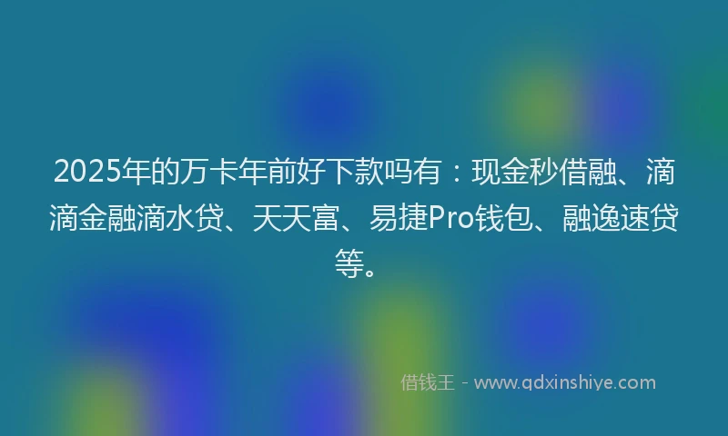 2025年的万卡年前好下款吗有：现金秒借融、滴滴金融滴水贷、天天富、易捷Pro钱包、融逸速贷等。