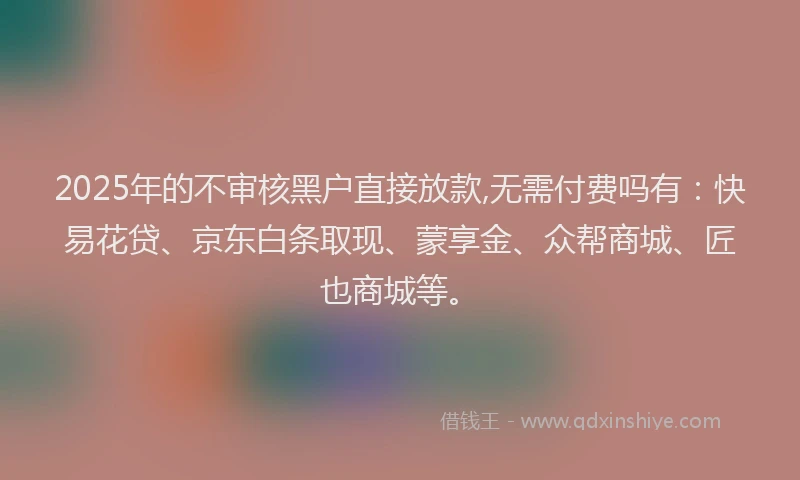 2025年的不审核黑户直接放款,无需付费吗有：快易花贷、京东白条取现、蒙享金、众帮商城、匠也商城等。