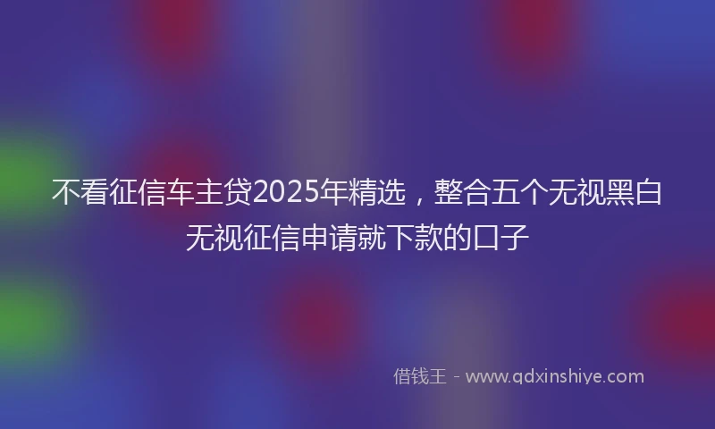 不看征信车主贷2025年精选，整合五个无视黑白无视征信申请就下款的口子