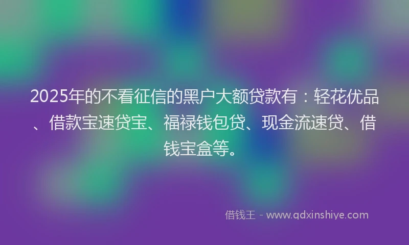 2025年的不看征信的黑户大额贷款有：轻花优品、借款宝速贷宝、福禄钱包贷、现金流速贷、借钱宝盒等。