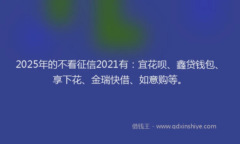 2025年的不看征信2021有：宜花呗、鑫贷钱包、享下花、金瑞快借、如意购等。