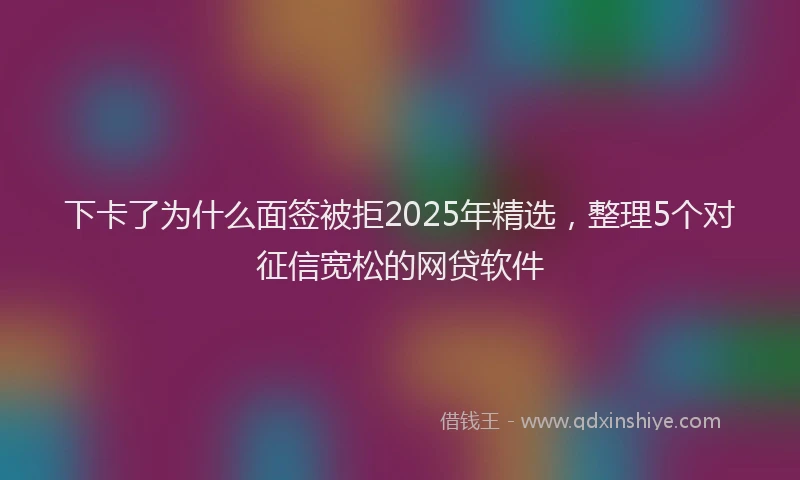 下卡了为什么面签被拒2025年精选,整理5个对征信宽松的网贷软件