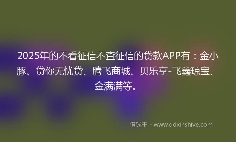 2025年的不看征信不查征信的贷款APP有：金小豚、贷你无忧贷、腾飞商城、贝乐享-飞鑫琼宝、金满满等。